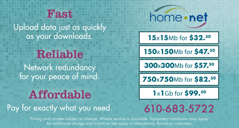 Fast: Upload data just as quickly as your downloads. Reliable: Network redundancy for your peace of mind. Affordable: Pay for exactly what you need. 15x15Mb for $32.50, 150x150Mb for $47.50, 300x300Mb for $57.50, 750x750Mb for $82.50, 1x1Gb for $99.50. Call Home Net at 610-683-5722. Pricing and content subject to change. Where service is available. Equipment conditions may apply. An additional charge and franchise fee apply to Maxatawny Township customers.